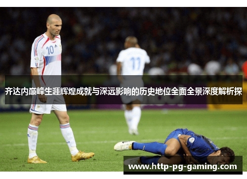 齐达内巅峰生涯辉煌成就与深远影响的历史地位全面全景深度解析探