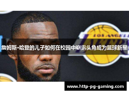 詹姆斯·哈登的儿子如何在校园中崭露头角成为篮球新星 詹姆斯·哈登的儿子如何在校园中崭露头角成为篮球新星