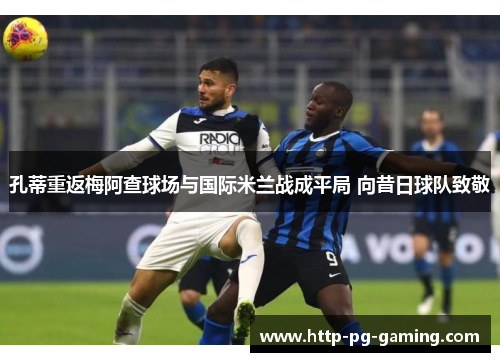 孔蒂重返梅阿查球场与国际米兰战成平局 向昔日球队致敬